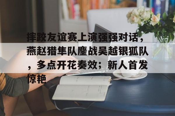 爱游戏网站入口-摔跤友谊赛上演强强对话，燕赵猎隼队鏖战吴越银狐队，多点开花奏效；新人首发惊艳的简单介绍
